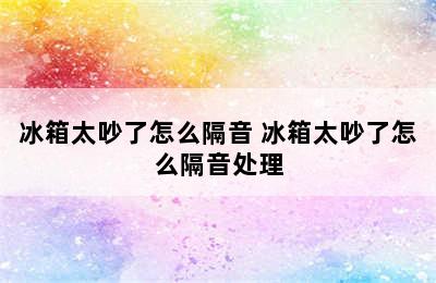 冰箱太吵了怎么隔音 冰箱太吵了怎么隔音处理